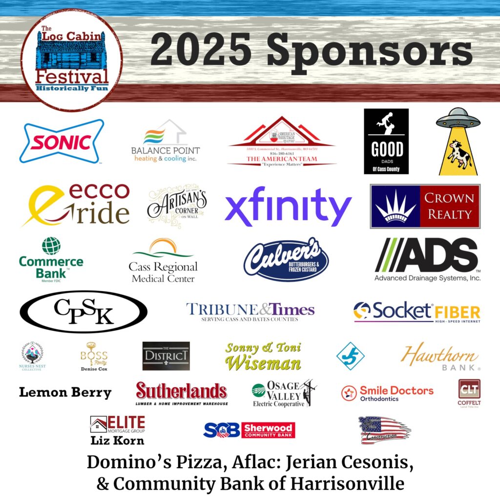 The Log Cabin Festival 2025 Sponsors: Sonic, Balance Point, American Heritage, Good Dads of Cass County, Crop Circle Crunchies, Ecco Ride, Artisan's Corner, Xfinity, Crown Realty, Commerce Bank, Cass Regional Medical Center, Culver's, ADS, CPSK, Tribune and Times, Socket Fiber, Nurses Nest Collective, Boos Realty, The District, Sonny and Toni Wiseman, JU5, Hawthorn Bank, Lemon Berry, Sutherlands, Osage Valley, Smile Doctor, CLT, Elite Mortage, SCB, Hunter's Pride. Domino's Pizza, Aflac: Jerian Cesonis, Community Bank of Harrisonville