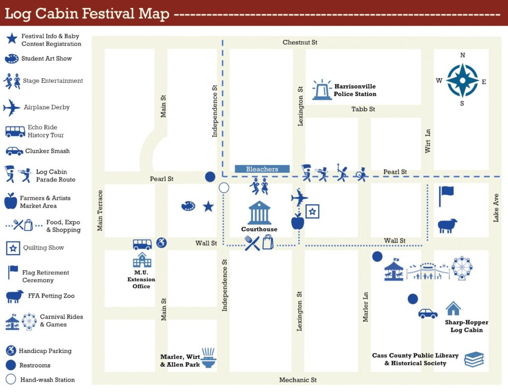 Log Cabin Festival Map centered on the Courthouse in Harrisonville. Locations include: Courthouse: Center of the Square. M.U. Extension Office: On Wall Street, west of the Courthouse. Cass County Public Library and Historical Society: At Mechanic Street and Lake Avenue, southeast of the Square. Sharp-Hopper Log Cabin: On Wirt Lane, southeast of the Square, just north of the Library. Harrisonville Police Station: At the corner of Lexington Street and Tabb Street, northeast of the Square. Festival Info & Baby Contest Registration: In front of the Harrisonville Area Chamber of Commerce, directly west of the Courthouse. Student Art Show: Inside the Harrisonville Area Chamber of Commerce, west of the Courthouse. Stage Entertainment: On Pearl Street, directly north of the Courthouse. Airplane Derby: East of the Courthouse on Lexington Street. Echo Ride History Tour: In front of the M.U. Extension Office on Wall Street, west of the Courthouse. Clunker Smash: On Wirt Lane, past the Carnival, by the Sharp-Hopper Log Cabin. Log Cabin Parade Route: Runs west on Pearl Street before turning north on Independence Street, with bleachers at Pearl and Independence. Farmers & Artists Market: East of the Courthouse on Lexington Street. Food, Expo, and Shopping: Around the Square and along eastern Wall Street. Quilting Show: East of the Courthouse on Lexington Street. Flag Retirement Ceremony: At Pearl Street and Wirt Lane, east of the Square. FFA Petting Zoo: At Wall Street and Wirt Lane, east of the Square. Carnival Rides & Games: On Wall Street, east of the Square. Handicap Parking: At Wall Street and Main Street near the M.U. Extension Office, west of the Square. Restrooms: At Pearl Street and Independence Street; Wall Street and Marler Lane; and Wall Street near the Sharp-Hopper Log Cabin southeast of the Square. Hand-wash Station: At Pearl Street and Wall Street. Marler, Wirt & Allen Park: At Independence Street and Mechanic Street, southwest of the Square.
